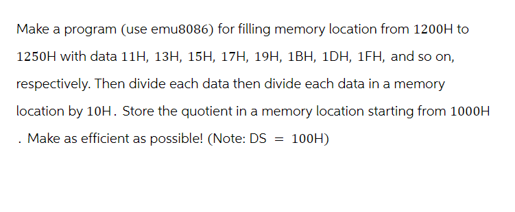 Make a program (use emu8086) for filling memory location from 1200H to
1250H with data 11H, 13H, 15H, 17H, 19H, 1BH, 1DH, 1FH, and so on,
respectively. Then divide each data then divide each data in a memory
location by 10H. Store the quotient in a memory location starting from 1000H
. Make as efficient as possible! (Note: DS = 100H)