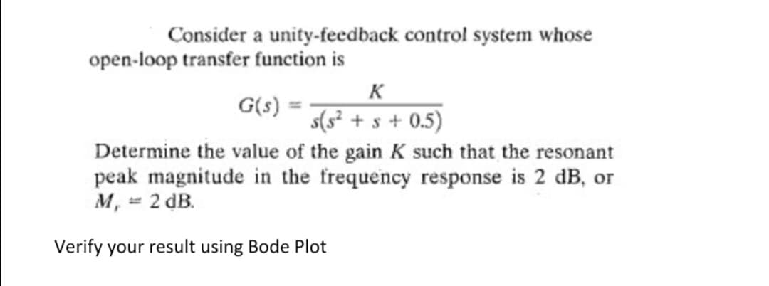 Consider a unity-feedback control system whose
open-loop transfer function is
K
G(s)
s(s² + s + 0.5)
Determine the value of the gain K such that the resonant
peak magnitude in the frequency response is 2 dB, or
M, = 2 dB.
Jerify your result using Bode Plot
