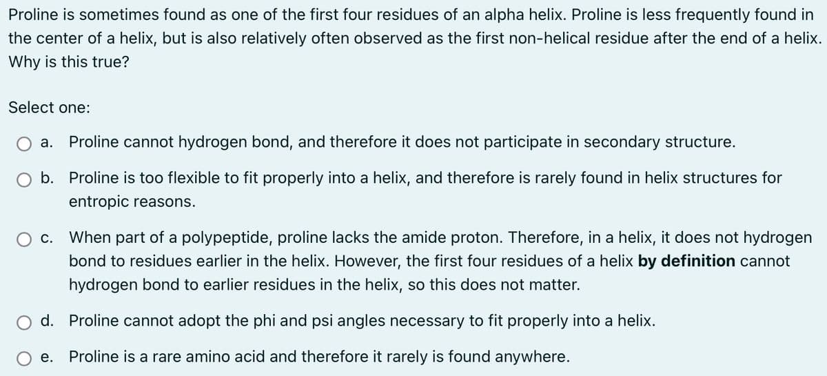 Proline is sometimes found as one of the first four residues of an alpha helix. Proline is less frequently found in
the center of a helix, but is also relatively often observed as the first non-helical residue after the end of a helix.
Why is this true?
Select one:
a. Proline cannot hydrogen bond, and therefore it does not participate in secondary structure.
O b. Proline is too flexible to fit properly into a helix, and therefore is rarely found in helix structures for
entropic reasons.
c. When part of a polypeptide, proline lacks the amide proton. Therefore, in a helix, it does not hydrogen
bond to residues earlier in the helix. However, the first four residues of a helix by definition cannot
hydrogen bond to earlier residues in the helix, so this does not matter.
d. Proline cannot adopt the phi and psi angles necessary to fit properly into a helix.
e. Proline is a rare amino acid and therefore it rarely is found anywhere.
