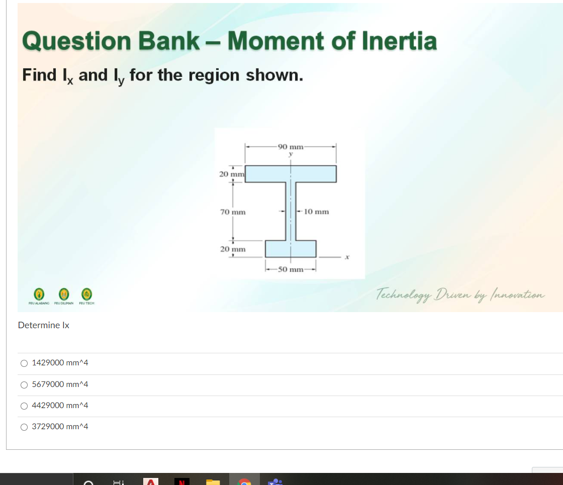 Question Bank – Moment of Inertia
Find Iy and l, for the region shown.
90 mm-
20 mm
70 mm
-10 mm
20 mm
50 mm-
Technology Driven by (nnovation
FEU ALABANG FEU DILIMAN FEU TECH
Determine Ix
O 1429000 mm^4
O 5679000 mm^4
O 4429000 mm^4
O 3729000 mm^4
