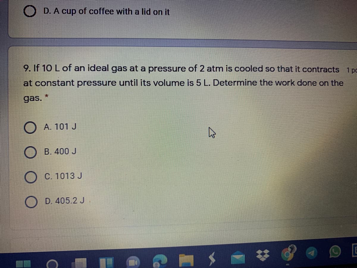 O D. A cup of coffee with a lid on it
9. If 10 L of an ideal gas at a pressure of 2 atm is cooled so that it contracts 1 pc
at constant pressure until its volume is 5L. Determine the work done on the
gas.
O A. 101 J
O B. 400 J
O C. 1013 J
D. 405.2 J
