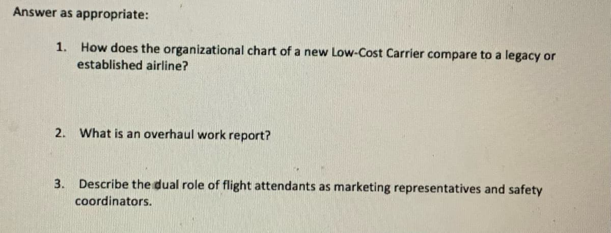 Answer as appropriate:
1.
How does the organizational chart of a new Low-Cost Carrier compare to a legacy or
established airline?
2.
What is an overhaul work report?
Describe the dual role of flight attendants as marketing representatives and safety
coordinators.
3.
