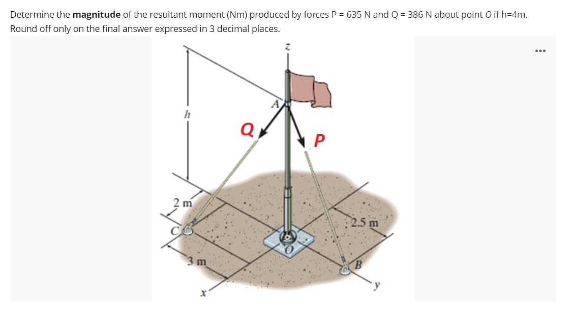 Determine the magnitude of the resultant moment (Nm) produced by forces P = 635 N and Q = 386 N about point O if h=4m.
Round off only on the final answer expressed in 3 decimal places.
Q
2 m
2.5 m
3 m

