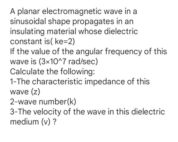 A planar electromagnetic wave in a
sinusoidal shape propagates in an
insulating material whose dielectric
constant is( ke=2)
If the value of the angular frequency of this
wave is (3x10^7 rad/sec)
Calculate the following:
1-The characteristic impedance of this
wave (z)
2-wave number(k)
3-The velocity of the wave in this dielectric
medium (v) ?

