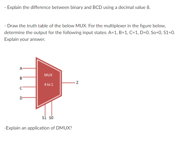- Explain the difference between binary and BCD using a decimal value 8.
- Draw the truth table of the below MUX. For the multiplexer in the figure below,
determine the output for the following input states: A=1, B=1, C=1, D=0, So=0, S1=0.
Explain your answer.
A
MUX
B
4 to 1
si so
-Explain an application of DMUX?

