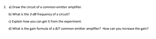 2. a) Draw the circuit of a common emitter amplifier.
b) What is the 3-dB frequency of a circuit?
c) Explain how you can get it from the experiment.
d) What is the gain formula of a BJT common emitter amplifier? How can you increase the gain?
