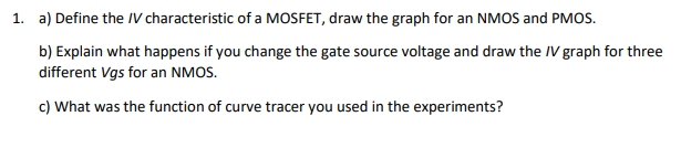 1. a) Define the IV characteristic of a MOSFET, draw the graph for an NMOS and PMOS.
b) Explain what happens if you change the gate source voltage and draw the IV graph for three
different Vgs for an NMOS.
c) What was the function of curve tracer you used in the experiments?

