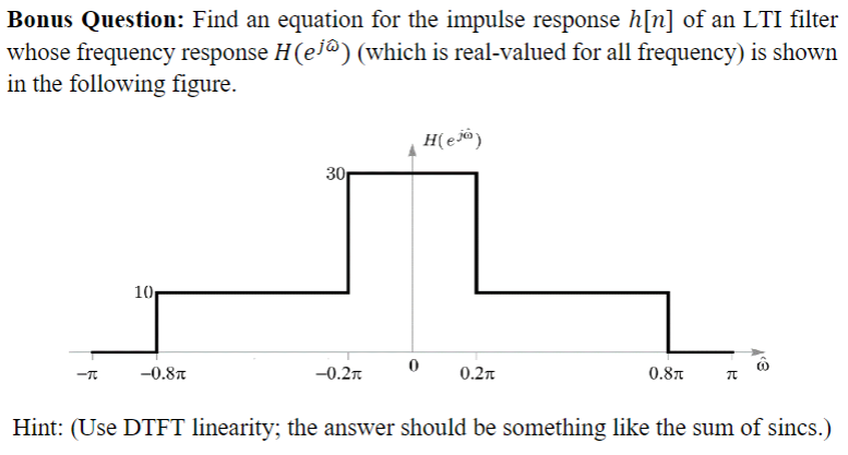 Bonus Question: Find an equation for the impulse response h[n] of an LTI filter
whose frequency response H(ej^) (which is real-valued for all frequency) is shown
in the following figure.
-T
10
-0.8
30
-0.2T
0
H(e)
0.2π
0.8T π
Hint: (Use DTFT linearity; the answer should be something like the sum of sincs.)