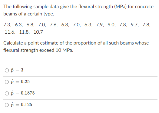 The following sample data give the flexural strength (MPa) for concrete
beams of a certain type.
7.3, 6.3, 6.8, 7.0, 7.6, 6.8, 7.0, 6.3, 7.9, 9.0, 7.8, 9.7, 7.8,
11.6, 11.8, 10.7
Calculate a point estimate of the proportion of all such beams whose
flexural strength exceed 10 MPa.
Op = 3
O p = 0.25
O p = 0.1875
Op = 0.125
