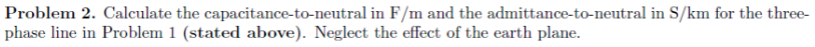 Problem 2. Calculate the capacitance-to-neutral in F/m and the admittance-to-neutral in S/km for the three-
phase line in Problem 1 (stated above). Neglect the effect of the earth plane.
