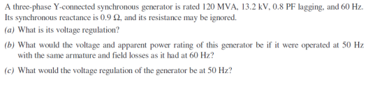A three-phase Y-connected synchronous generator is rated 120 MVA, 13.2 kV, 0.8 PF lagging, and 60 Hz.
Its synchronous reactance is 0.9 Q, and its resistance may be ignored.
(a) What is its voltage regulation?
(b) What would the voltage and apparent power rating of this generator be if it were operated at 50 Hz
with the same armature and field losses as it had at 60 Hz?
(c) What would the voltage regulation of the generator be at 50 Hz?
