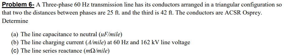 Problem 6- A Three-phase 60 Hz transmission line has its conductors arranged in a triangular configuration so
that two the distances between phases are 25 ft. and the third is 42 ft. The conductors are ACSR Osprey.
Determine
(a) The line capacitance to neutral (uF/mile)
(b) The line charging current (A/mile) at 60 Hz and 162 kV line voltage
(c) The line series reactance (mQ/mile)
