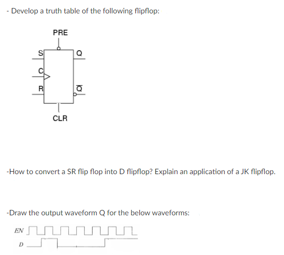 - Develop a truth table of the following flipflop:
PRE
Q
R
CLR
-How to convert a SR flip flop into D flipflop? Explain an application of a JK flipflop.
-Draw the output waveform Q for the below waveforms:
EN
to
