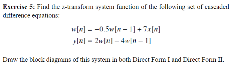 Exercise 5: Find the z-transform system function of the following set of cascaded
difference equations:
w[n] = −0.5w[n − 1] + 7x[n]
y[n] = 2w[n] − 4w[n − 1]
Draw the block diagrams of this system in both Direct Form I and Direct Form II.