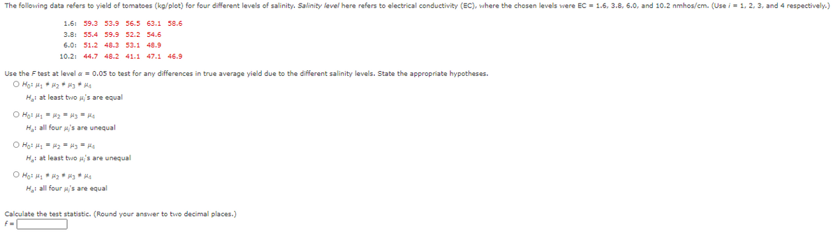 The following data refers to yield of tomatoes (kg/plot) for four different levels of salinity. Salinity level here refers to electrical conductivity (EC), where the chosen levels were EC = 1.6, 3.8, 6.0, and 10.2 nmhos/cm. (Use i = 1, 2, 3, and 4 respectively.)
1.6: 59.3 53.9 56.5 63.1 58.6
3.8: 55.4 59.9 52.2 54.6
6.0: 51.2 48.3 53.1 48.9
10.2:
44.7 48.2 41.1 47.1 46.9
Use the F test at level a = 0.05 to test for any differences in true average yield due to the different salinity levels. State the appropriate hypotheses.
Hạ: at least two us are equal
O Ho: H = z = 43 = Ha
H: all four u,'s are unequal
O Ho: H = uz = H3 - Ha
Hạ: at least two 4's are unequal
H: all four u,'s are equal
Calculate the test statistic. (Round your answer to two decimal places.)
