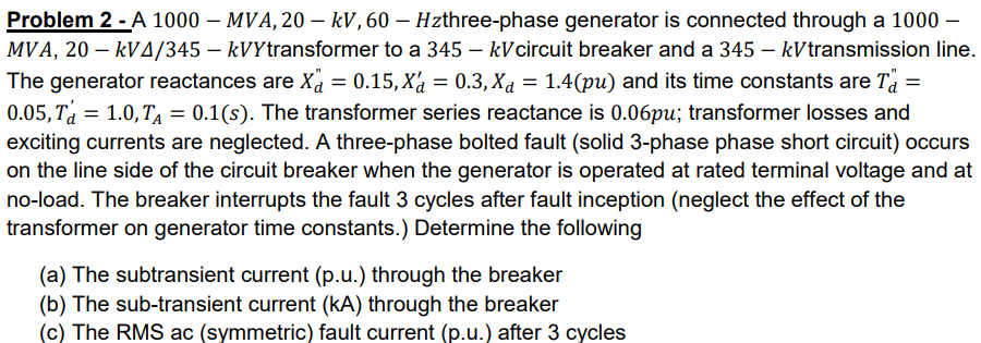 Problem 2 - A 1000 – MVA, 20 – kV, 60 – Hzthree-phase generator is connected through a 1000 –
MVA, 20 – kVA/345 – kVYtransformer to a 345 – kVcircuit breaker and a 345 – kVtransmission line.
The generator reactances are X = 0.15, Xa = 0.3, Xa = 1.4(pu) and its time constants are Ta =
0.05, Ta = 1.0, TA = 0.1(s). The transformer series reactance is 0.06pu; transformer losses and
exciting currents are neglected. A three-phase bolted fault (solid 3-phase phase short circuit) occurs
on the line side of the circuit breaker when the generator is operated at rated terminal voltage and at
no-load. The breaker interrupts the fault 3 cycles after fault inception (neglect the effect of the
transformer on generator time constants.) Determine the following
(a) The subtransient current (p.u.) through the breaker
(b) The sub-transient current (kA) through the breaker
(c) The RMS ac (symmetric) fault current (p.u.) after 3 cycles
