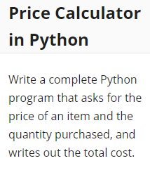 Price Calculator
in Python
Write a complete Python
program that asks for the
price of an item and the
quantity purchased, and
writes out the total cost.
