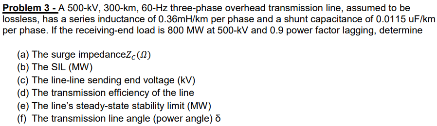Problem 3 - A 500-kV, 300-km, 60-Hz three-phase overhead transmission line, assumed to be
lossless, has a series inductance of 0.36mH/km per phase and a shunt capacitance of 0.0115 uF/km
per phase. If the receiving-end load is 800 MW at 500-kV and 0.9 power factor lagging, determine
(a) The surge impedanceZc(N)
(b) The SIL (MW)
(c) The line-line sending end voltage (kV)
(d) The transmission efficiency of the line
(e) The line's steady-state stability limit (MW)
(f) The transmission line angle (power angle) d
