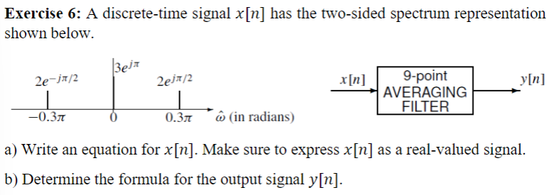 Exercise 6: A discrete-time signal x[n] has the two-sided spectrum representation
shown below.
2e-jx/2
|
-0.3л
3ejr
2ejπ/2
x[n]
0.3л
9-point
AVERAGING
FILTER
y[n]
(in radians)
a) Write an equation for x[n]. Make sure to express x[n] as a real-valued signal.
b) Determine the formula for the output signal y[n].