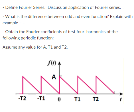 - Define Fourier Series. Discuss an application of Fourier series.
- What is the difference between odd and even function? Explain with
example.
-Obtain the Fourier coefficients of first four harmonics of the
following periodic function:
Assume any value for A, T1 and T2.
SO A
A
-T2
-T1 0
T1 T2
