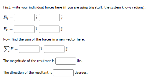First, write your individual forces here (if you are using trig stuff, the system knows radians):
FQ
Fp
Now, find the sum of the forces in a new vector here:
i-
The magnitude of the resultant is
lbs.
The direction of the resultant is
degrees.
