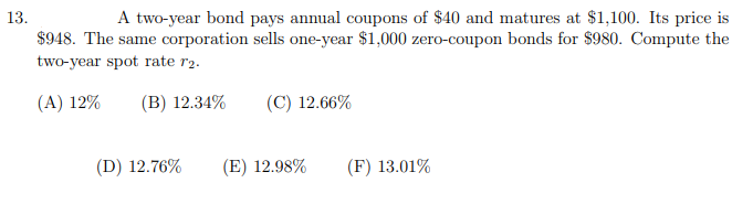 A two-year bond pays annual coupons of $40 and matures at $1,100. Its price is
$948. The same corporation sells one-year $1,000 zero-coupon bonds for $980. Compute the
13.
two-year spot rate r2.
(A) 12%
(B) 12.34%
(C) 12.66%
(D) 12.76%
(E) 12.98%
(F) 13.01%
