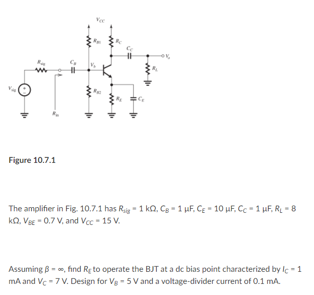 Voc
RC
Cc
RL
Rus
CE
Rin
Figure 10.7.1
The amplifier in Fig. 10.7.1 has Rsig = 1 kQ, Cg = 1 µF, Cɛ = 10 µF, Cc = 1 µF, R̟ = 8
kQ, VBE = 0.7 V, and Vcc = 15 V.
%3!
Assuming B = co, find Re to operate the BJT at a dc bias point characterized by Ic = 1
mA and Vc = 7 V. Design for Vg = 5 V and a voltage-divider current of 0.1 mA.
