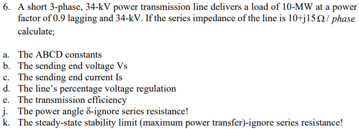 6. A short 3-phase, 34-kV power transmission line delivers a load of 10-MW at a power
factor of 0.9 lagging and 34-kV. If the series impedance of the line is 10+j15Q/ phase
calculate;
a. The ABCD constants
b. The sending end voltage Vs
c. The sending end current Is
d. The line's percentage voltage regulation
e. The transmission efficiency
j. The power angle 8-ignore series resistance!
k. The steady-state stability limit (maximum power transfer)-ignore series resistance!
