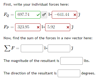 First, write your individual forces here:
FQ =
697.74
v o i- -641.44 xj
Fp
323.95
x i+ 5.92
Now, find the sum of the forces in a new vector here:
EF =
The magnitude of the resultant is
lbs.
The direction of the resultant is
degrees.
