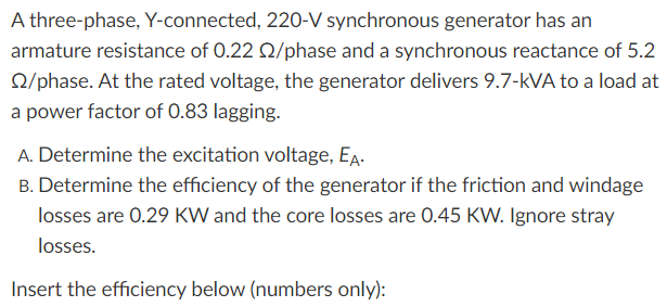 A three-phase, Y-connected, 220-V synchronous generator has an
armature resistance of 0.22 Q/phase and a synchronous reactance of 5.2
Q/phase. At the rated voltage, the generator delivers 9.7-kVA to a load at
a power factor of 0.83 lagging.
A. Determine the excitation voltage, EA.
B. Determine the efficiency of the generator if the friction and windage
losses are 0.29 KW and the core losses are 0.45 KW. Ignore stray
losses.
Insert the efficiency below (numbers only):
