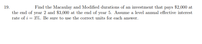 19.
Find the Macaulay and Modified durations of an investment that pays $2,000 at
the end of year 2 and $3,000 at the end of year 5. Assume a level annual effective interest
rate of i = 3%. Be sure to use the correct units for each answer.
