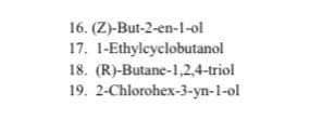 16. (Z)-But-2-en-l-ol
17. 1-Ethylcyclobutanol
18. (R)-Butane-1,2,4-triol
19. 2-Chlorohex-3-yn-1-ol
