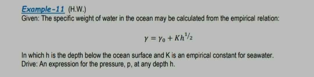 Example-11 (H.W.)
Given: The specific weight of water in the ocean may be calculated from the empirical relation:
y = Yo + Kh2
In which h is the depth below the ocean surface and K is an empirical constant for seawater.
Drive: An expression for the pressure, p, at any depth h.
