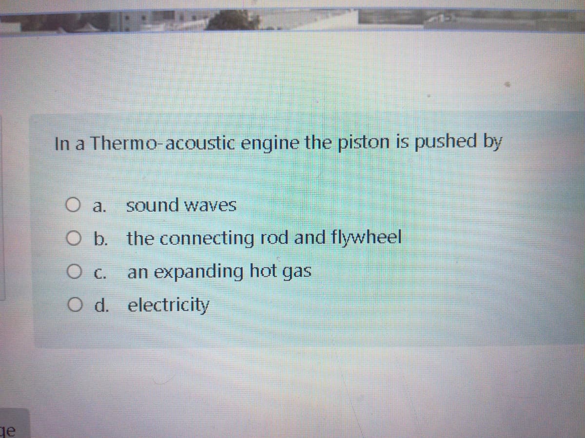 In a Thermo-acoustic engine the piston is pushed by
O a. sound waves
O b. the connecting rod and flywheel
an expanding hot gas
O d. electricity
ge
