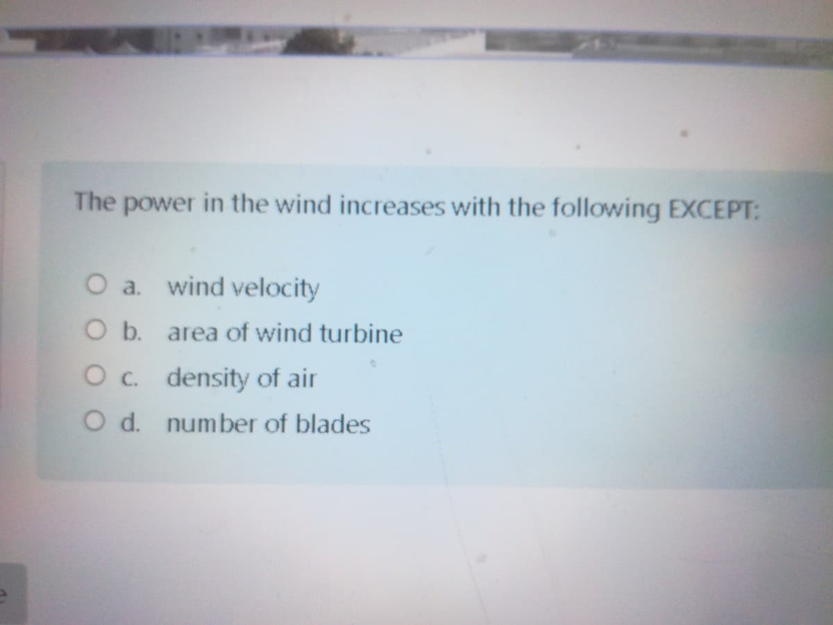 The power in the wind increases with the following EXCEPT:
O a. wind velocity
O b. area of wind turbine
Oc. density of air
O d. number of blades
