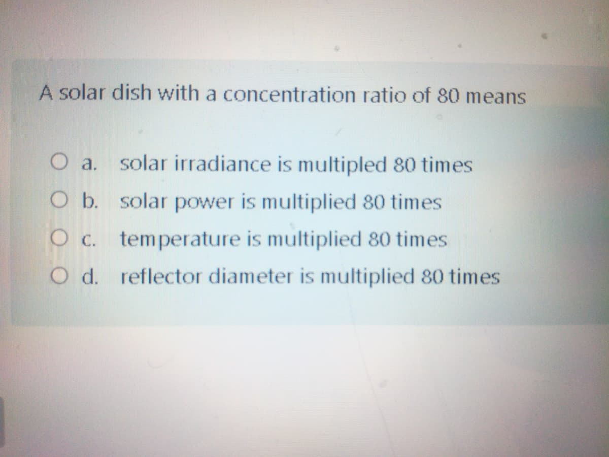 A solar dish with a concentration ratio of 80 means
O a. solar irradiance is multipled 80 times
O b. solar power is multiplied 80 times
O C.
temperature is multiplied 80 times
O d. reflector diameter is multiplied 80 times
