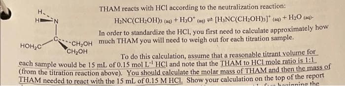 HIN
THAM reacts with HCl according to the neutralization reaction:
H₂NC(CH₂OH)3 (aq) + H3O* (aq) [H3NC(CH₂OH)3] (aq) + H₂O (ng).
In order to standardize the HCl, you first need to calculate approximately how
CH₂OH much THAM you will need to weigh out for each titration sample.
CH₂OH
HOH₂C
To do this calculation, assume that a reasonable titrant volume for
each sample would be 15 mL of 0.15 mol L-1 HCl and note that the THAM to HCI mole ratio is 1:1
(from the titration reaction above). You should calculate the molar mass of THAM and then the mass of
THAM needed to react with the 15 mL of 0.15 M HCl. Show your calculation on the top of the report
C.. Laninning the
