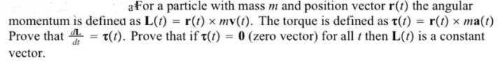 a for a particle with mass m and position vector r(t) the angular
momentum is defined as L(t) = r(t) × mv(t). The torque is defined as t(t) = r(t) × ma(t)
Prove that t(t). Prove that if t(t) = 0 (zero vector) for all t then L(t) is a constant
vector.
