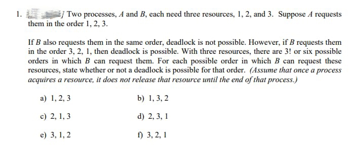 1.
Two processes, A and B, each need three resources, 1, 2, and 3. Suppose 4 requests
them in the order 1, 2, 3.
If B also requests them in the same order, deadlock is not possible. However, if B requests them
in the order 3, 2, 1, then deadlock is possible. With three resources, there are 3! or six possible
orders in which B can request them. For each possible order in which B can request these
resources, state whether or not a deadlock is possible for that order. (Assume that once a process
acquires a resource, it does not release that resource until the end of that process.)
a) 1, 2, 3
b) 1,3,2
c) 2, 1, 3
d) 2, 3, 1
e) 3, 1, 2
f) 3, 2, 1