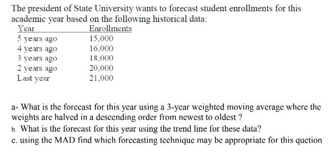 The president of State University wants to forecast student enrollments for this
academic year based on the following historical data:
Year
5 years ago
4 years ago
3 years ago
2 years ago
Last year
Enrollments
15,000
16,000
18,000
20,000
21,000
a- What is the forecast for this year using a 3-year weighted moving average where the
weights are halved in a descending order from newest to oldest ?
b. What is the forecast for this year using the trend line for these data?
c. using the MAD find which forecasting technique may be appropriate for this quetion
