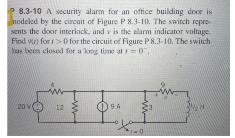 P 8.3-10 A security alarm for an office building door is
nodeled by the circuit of Figure P 8.3-10. The switch repre-
sents the door interlock, and v is the alarm indicator voltage.
Find v(1) for 1>0 for the circuit of Figure P 8.3-10. The switch
has been closed for a long time at t = 0.
20 V
4
12
19 A
1=0
9
H