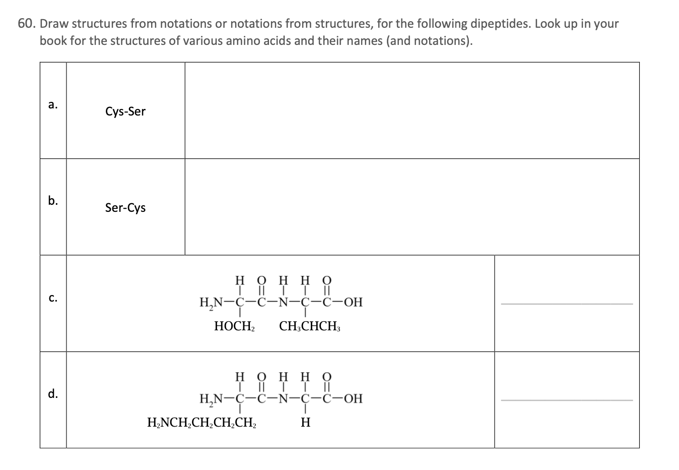 60. Draw structures from notations or notations from structures, for the following dipeptides. Look up in your
book for the structures of various amino acids and their names (and notations).
а.
Cys-Ser
Ser-Cys
нон но
| || | |
H,N-Ç-C-N-C-C-OH
С.
НОСН
CH;CHCH;
H O H H
| || | |
||
d.
H,N-Ç-C-N-C-C-OH
H,NCH,CH,CH,CH;
H
b.
