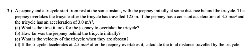 3.) Ajeepney and a tricycle start from rest at the same instant, with the jeepney initially at some distance behind the tricycle. The
jeepney overtakes the tricycle after the tricycle has travelled 125 m. If the jeepney has a constant acceleration of 3.5 m/s? and
the tricycle has an acceleration of 3.0 m/s?,
(a) What is the time it took for the jeepney to overtake the tricycle?
(b) How far was the jeepney behind the tricycle initially?
(c) What is the velocity of the tricycle when they are abreast?
(d) If the tricycle decelerates at 2.5 m/s² after the jeepney overtakes it, calculate the total distance travelled by the tricycle.
|
