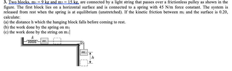 3. Two blocks, mı = 9 kg and mɔ = 15 kg, are connected by a light string that passes over a frictionless pulley as shown in the
figure. The first block lies on a horizontal surface and is connected to a spring with 45 N/m force constant. The system is
released from rest when the spring is at equilibrium (unstretched). If the kinetic friction between mị and the surface is 0.20,
calculate:
(a) the distance h which the hanging block falls before coming to rest.
(b) the work done by the spring on mị
(c) the work done by the string on m ||
k
