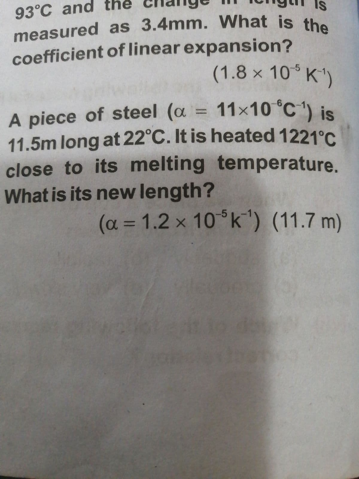 93°C and the
measured as 3.4mm. What is the
measured as 3.4mm. What is the
IS
coefficient of linear expansion?
(1.8x10%K1
A piece of steel (a = 11x10 °C) is
11.5m long at 22°C. It is heated 1221C
close to its melting temperature.
What is its new length?
%3D
(a = 1.2 x 10°k') (11.7 m)
-5
(11.7m)
