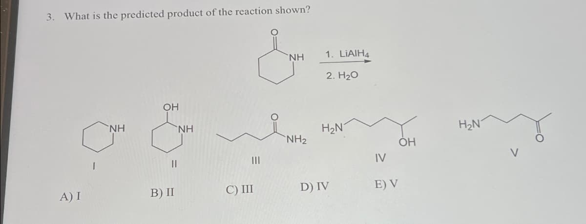 3. What is the predicted product of the reaction shown?
NH
OH
NH
NH
1. LiAlH4
2. H₂O
H₂N
H₂N
NH2
OH
||
IV
A) I
B) II
C) III
D) IV
E) V