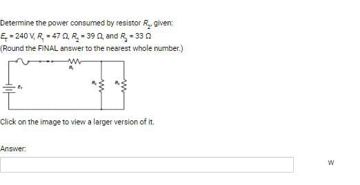 Determine the power consumed by resistor R₂, given:
E=240 V, R = 47 22, R₂ = 39 22, and R₂ = 33 02
(Round the FINAL answer to the nearest whole number.)
ww
Click on the image to view a larger version of it.
Answer:
W