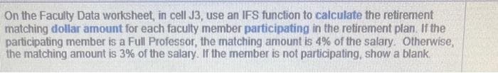 On the Faculty Data worksheet, in cell J3, use an IFS function to calculate the retirement
matching dollar amount for each faculty member participating in the retirement plan. If the
participating member is a Full Professor, the matching amount is 4% of the salary. Otherwise,
the matching amount is 3% of the salary. If the member is not participating, show a blank.