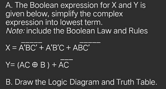 A. The Boolean expression for X and Y is
given below, simplify the complex
expression into lowest term.
Note: include the Boolean Law and Rules
X = A'BC' + A'B'C + ABC'
Y= (AC O B) + AC
B. Draw the Logic Diagram and Truth Table.
