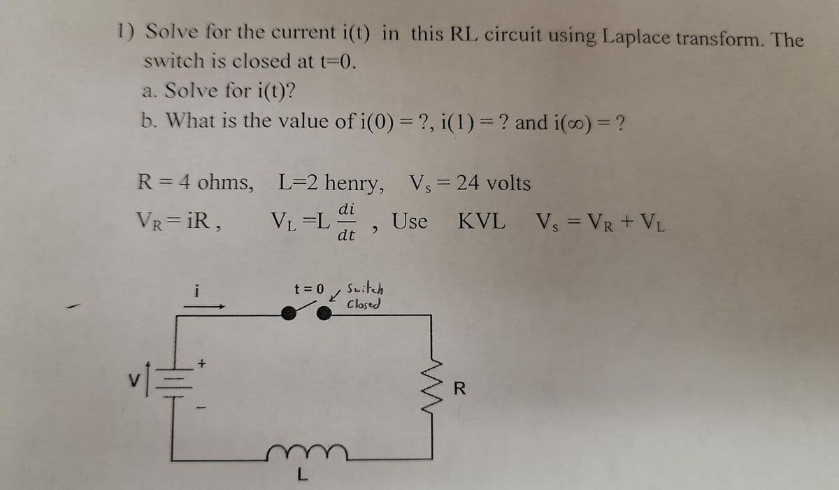1) Solve for the current i(t) in this RL circuit using Laplace transform. The
switch is closed at t-0.
a. Solve for i(t)?
b. What is the value of i(0) = ?, i(1) = ? and i(o) = ?
%3D
R = 4 ohms, L=2 henry, Vs = 24 volts
VR= iR,
di
VL =L
dt
Use KVL Vs = VR + VL
Switch
Closed
t = 0
R
